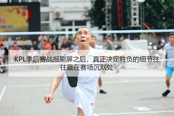 KPL季后赛战报刷屏之后，真正决定胜负的细节往往藏在赛场沉默处