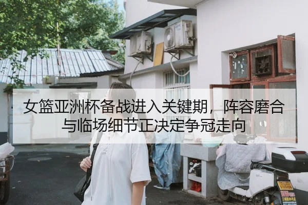女篮亚洲杯备战进入关键期，阵容磨合与临场细节正决定争冠走向
